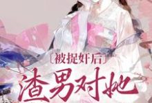 已完结小说《被捉奸后,渣男对她求而不得》章节免费阅读-书评酱