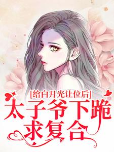 完结版《给白月光让位后，太子爷下跪求复合》在线免费阅读