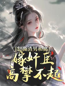 已完结小说《怒撕渣男和离，嫁奸臣高攀不起》章节免费阅读